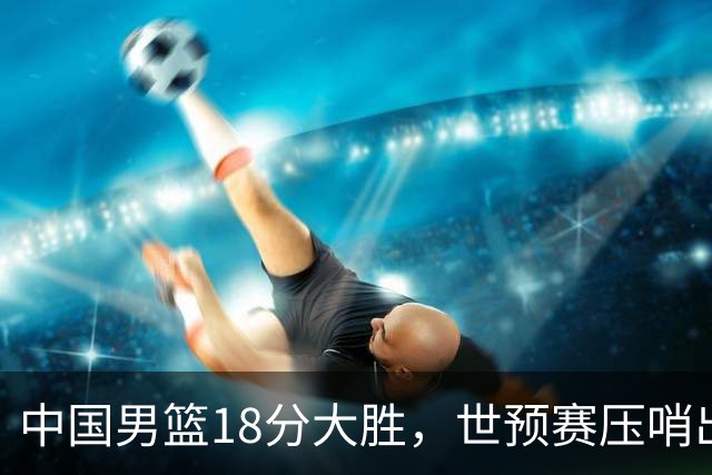 中国男篮18分大胜，世预赛压哨出线！剩一个悬念：日韩或联手做局
